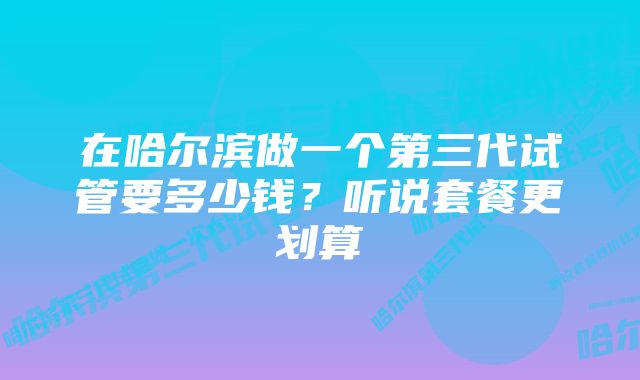 在哈尔滨做一个第三代试管要多少钱？听说套餐更划算