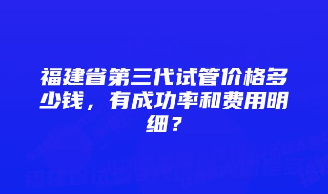 福建省第三代试管价格多少钱，有成功率和费用明细？