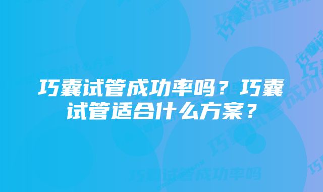 巧囊试管成功率吗？巧囊试管适合什么方案？