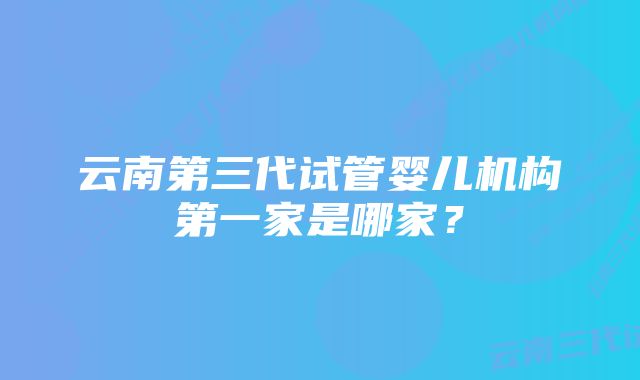 云南第三代试管婴儿机构第一家是哪家？