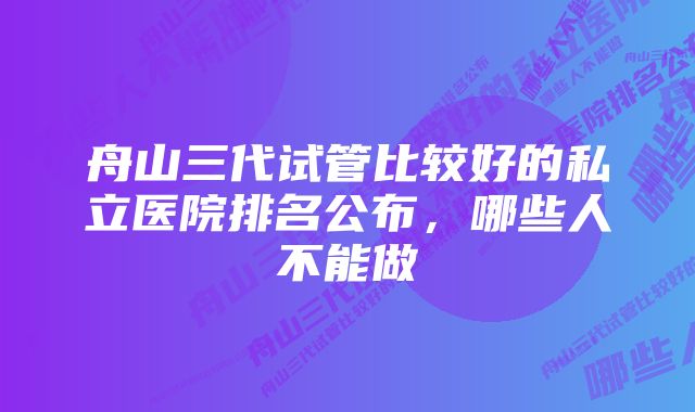 舟山三代试管比较好的私立医院排名公布，哪些人不能做