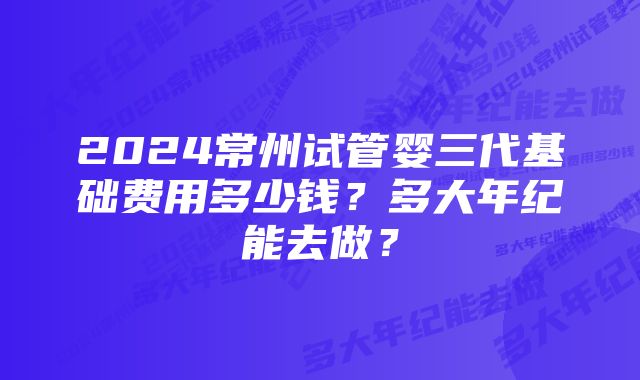 2024常州试管婴三代基础费用多少钱？多大年纪能去做？