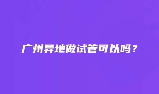 广州异地做试管可以吗？