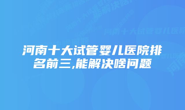 河南十大试管婴儿医院排名前三,能解决啥问题