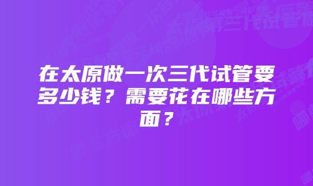 在太原做一次三代试管要多少钱？需要花在哪些方面？