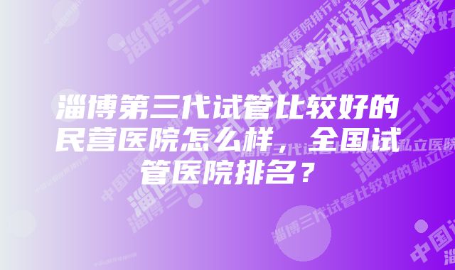 淄博第三代试管比较好的民营医院怎么样，全国试管医院排名？