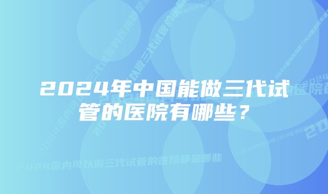 2024年中国能做三代试管的医院有哪些？