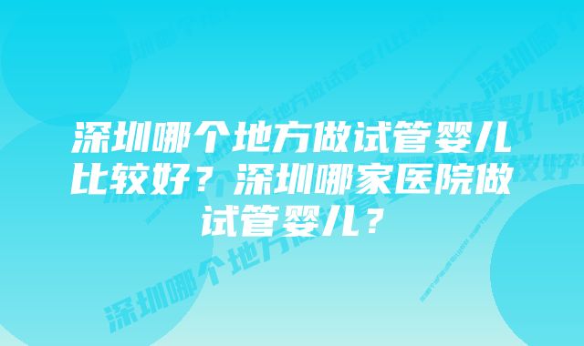 深圳哪个地方做试管婴儿比较好？深圳哪家医院做试管婴儿？