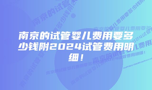 南京的试管婴儿费用要多少钱附2024试管费用明细！