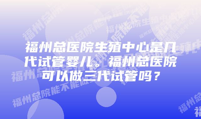 福州总医院生殖中心是几代试管婴儿。福州总医院可以做三代试管吗？