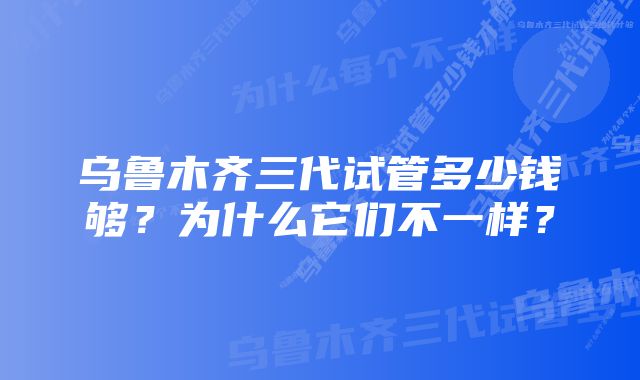 乌鲁木齐三代试管多少钱够？为什么它们不一样？