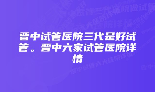 晋中试管医院三代是好试管。晋中六家试管医院详情