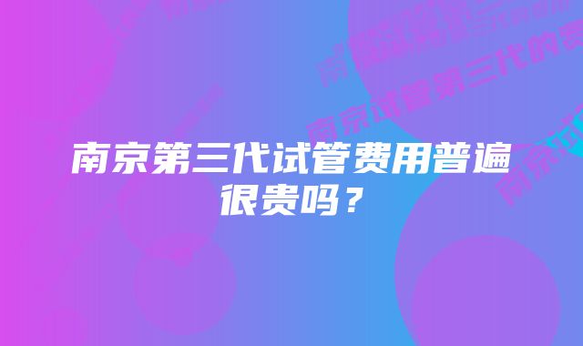 南京第三代试管费用普遍很贵吗？