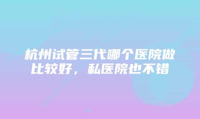 杭州试管三代哪个医院做比较好，私医院也不错