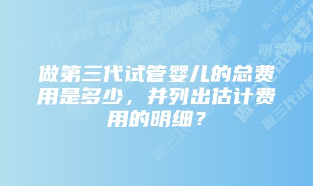 做第三代试管婴儿的总费用是多少，并列出估计费用的明细？