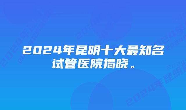 2024年昆明十大最知名试管医院揭晓。