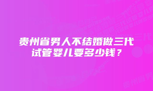 贵州省男人不结婚做三代试管婴儿要多少钱？