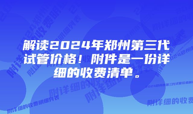 解读2024年郑州第三代试管价格！附件是一份详细的收费清单。