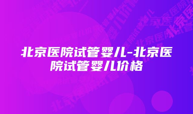 北京医院试管婴儿-北京医院试管婴儿价格