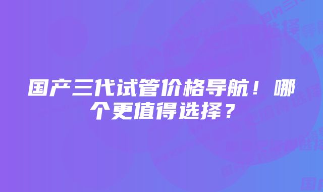 国产三代试管价格导航！哪个更值得选择？