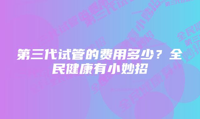 第三代试管的费用多少？全民健康有小妙招