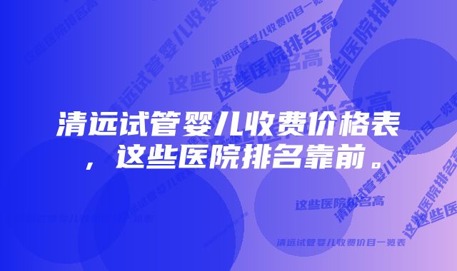 清远试管婴儿收费价格表，这些医院排名靠前。