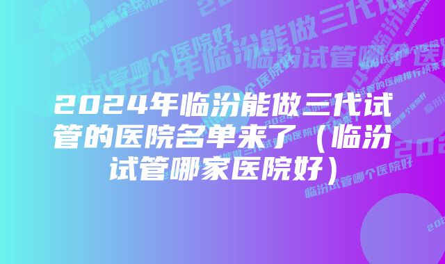 2024年临汾能做三代试管的医院名单来了（临汾试管哪家医院好）