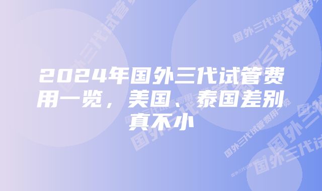 2024年国外三代试管费用一览，美国、泰国差别真不小