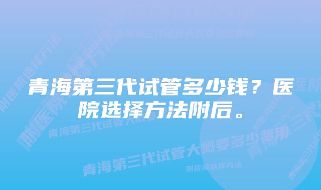 青海第三代试管多少钱？医院选择方法附后。