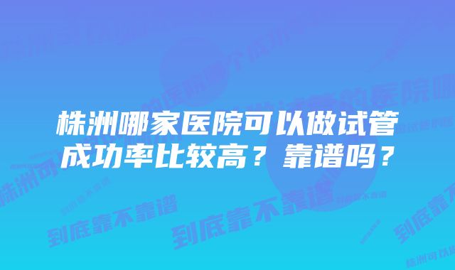 株洲哪家医院可以做试管成功率比较高？靠谱吗？