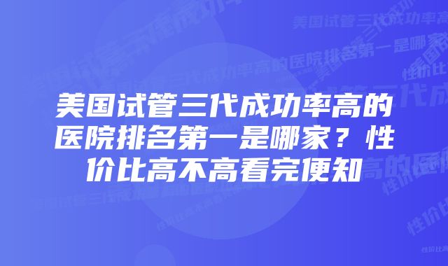 美国试管三代成功率高的医院排名第一是哪家？性价比高不高看完便知