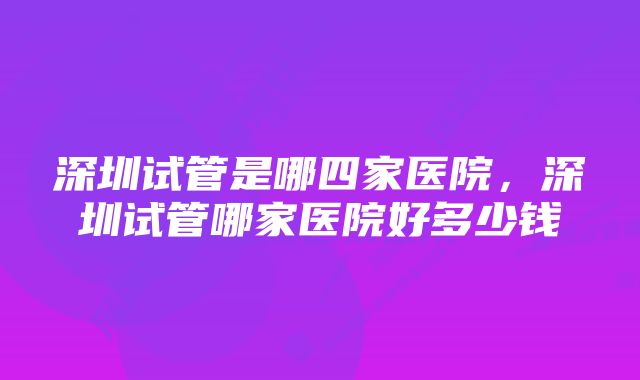 深圳试管是哪四家医院，深圳试管哪家医院好多少钱