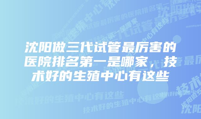 沈阳做三代试管最厉害的医院排名第一是哪家，技术好的生殖中心有这些