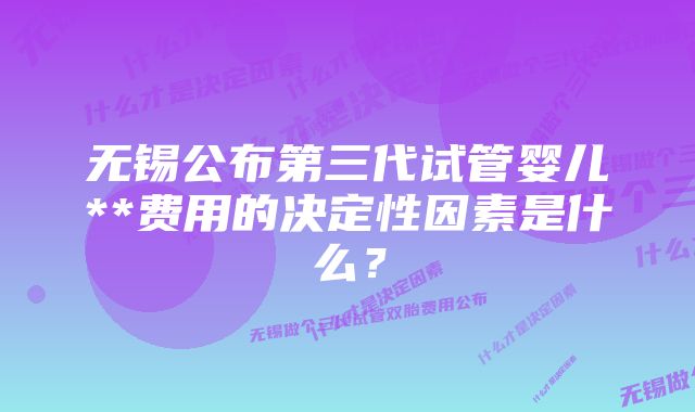 无锡公布第三代试管婴儿**费用的决定性因素是什么？