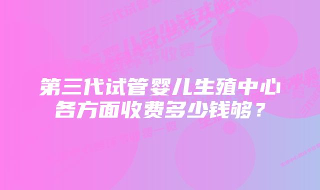 第三代试管婴儿生殖中心各方面收费多少钱够？