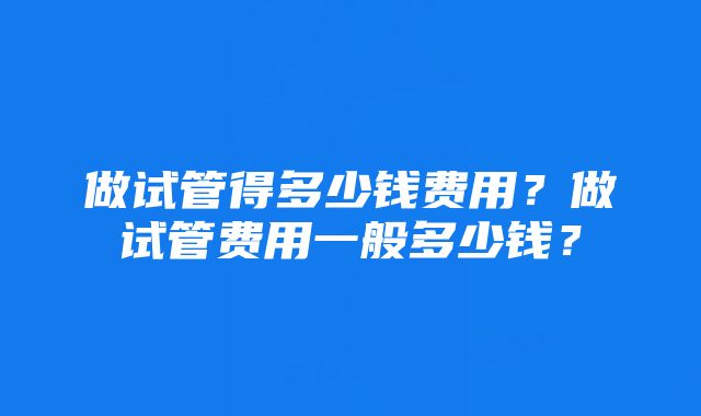 做试管得多少钱费用？做试管费用一般多少钱？