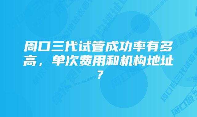 周口三代试管成功率有多高，单次费用和机构地址？