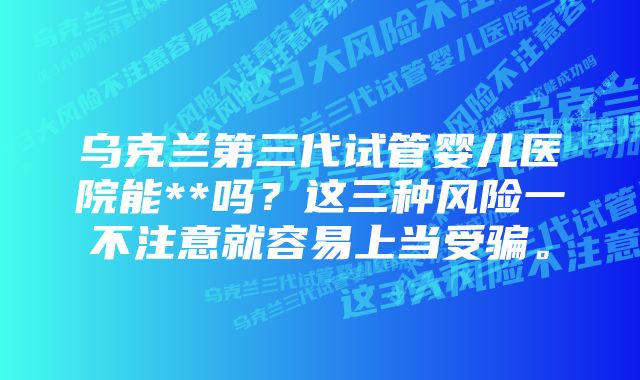 乌克兰第三代试管婴儿医院能**吗？这三种风险一不注意就容易上当受骗。