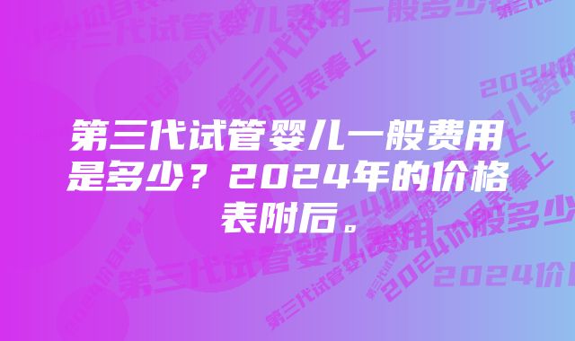 第三代试管婴儿一般费用是多少？2024年的价格表附后。