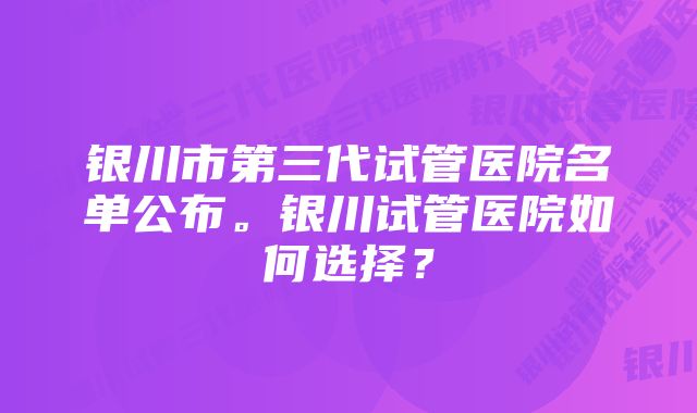 银川市第三代试管医院名单公布。银川试管医院如何选择？