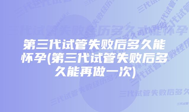 第三代试管失败后多久能怀孕(第三代试管失败后多久能再做一次)