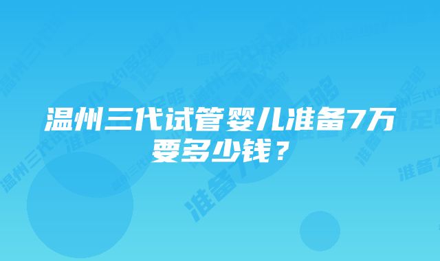 温州三代试管婴儿准备7万要多少钱？