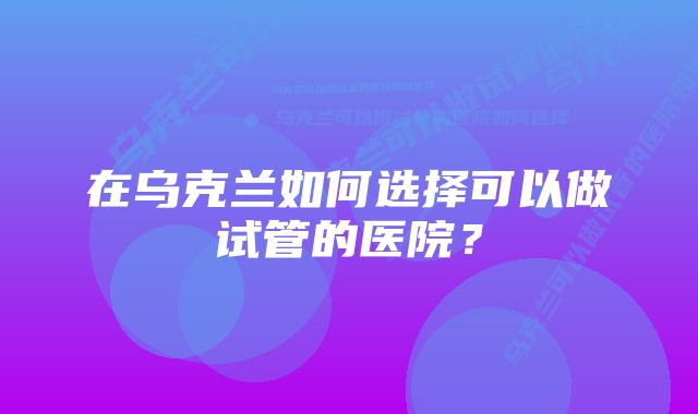 在乌克兰如何选择可以做试管的医院？