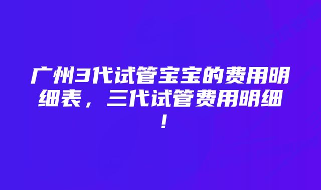 广州3代试管宝宝的费用明细表，三代试管费用明细！