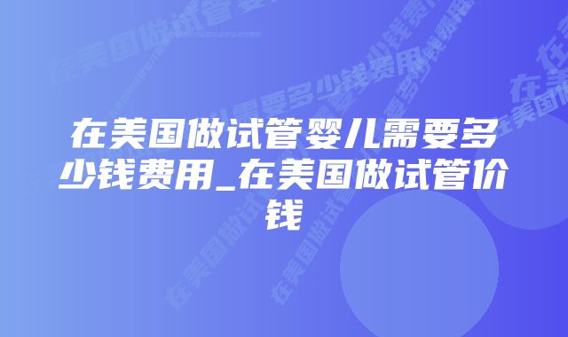 在美国做试管婴儿需要多少钱费用_在美国做试管价钱