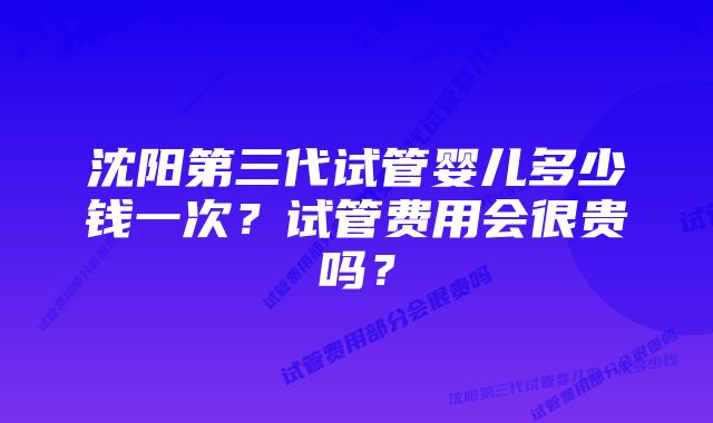 沈阳第三代试管婴儿多少钱一次？试管费用会很贵吗？