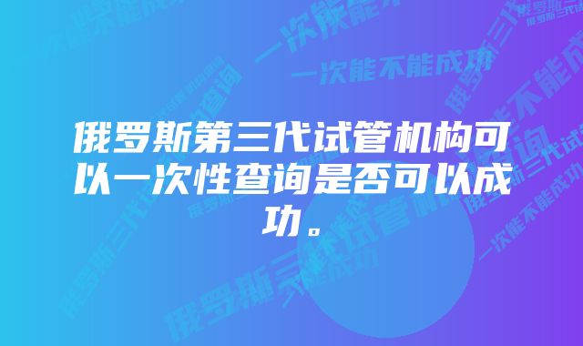 俄罗斯第三代试管机构可以一次性查询是否可以成功。