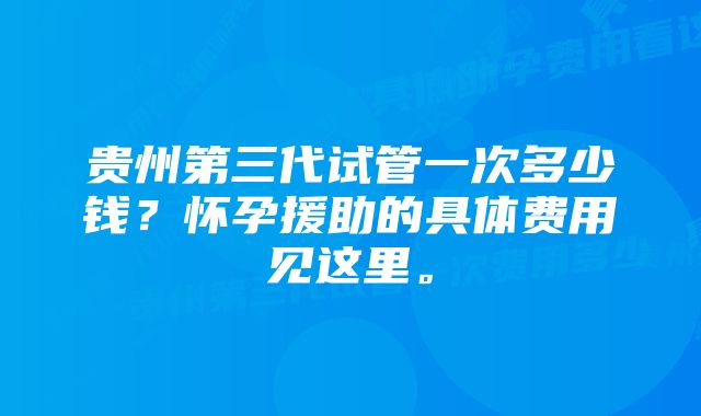 贵州第三代试管一次多少钱？怀孕援助的具体费用见这里。