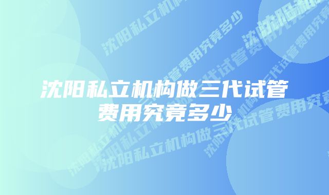 沈阳私立机构做三代试管费用究竟多少