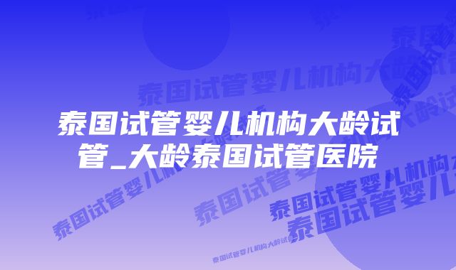 泰国试管婴儿机构大龄试管_大龄泰国试管医院